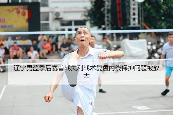 辽宁男篮季后赛首战失利战术复盘内线保护问题被放大
