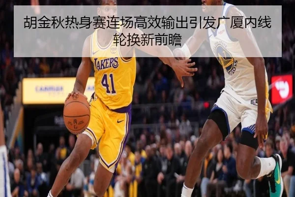 胡金秋热身赛连场高效输出引发广厦内线轮换新前瞻